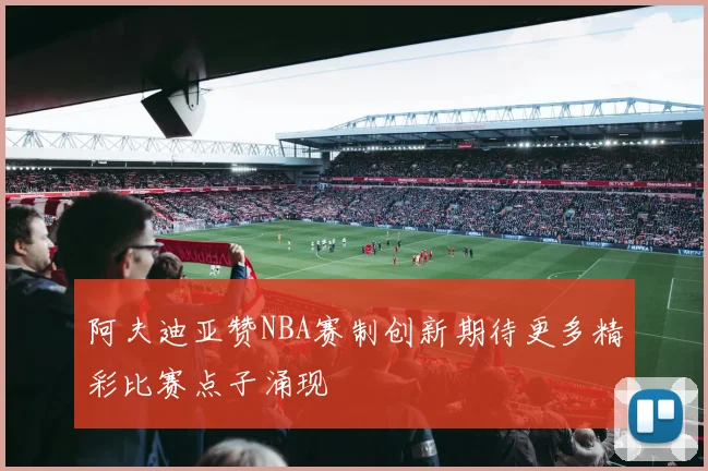 阿夫迪亚赞NBA赛制创新期待更多精彩比赛点子涌现