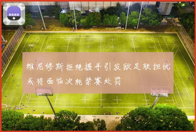维尼修斯拒绝握手引发欧足联担忧或将面临次轮禁赛处罚