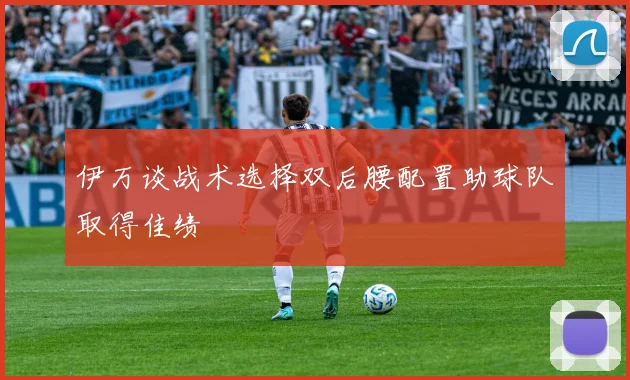伊万谈战术选择双后腰配置助球队取得佳绩
