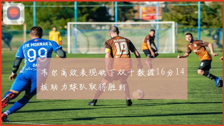 韦尔高效表现砍下双十数据16分14板助力球队取得胜利