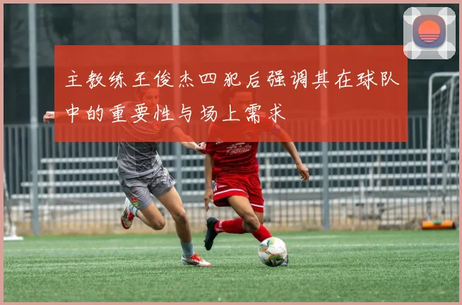 主教练王俊杰四犯后强调其在球队中的重要性与场上需求