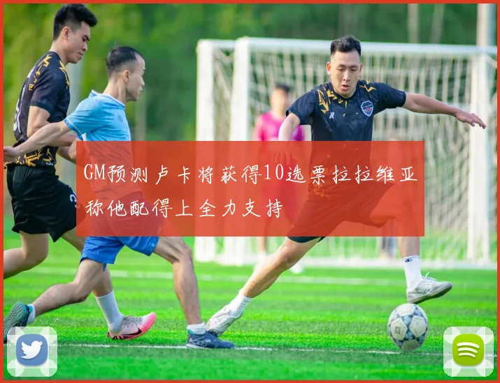 GM预测卢卡将获得10选票拉拉维亚称他配得上全力支持