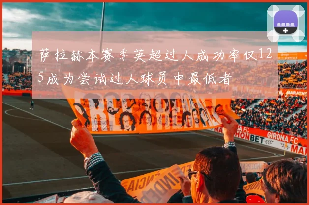 萨拉赫本赛季英超过人成功率仅125成为尝试过人球员中最低者