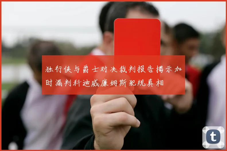 独行侠与爵士对决裁判报告揭示加时漏判科迪威廉姆斯犯规真相