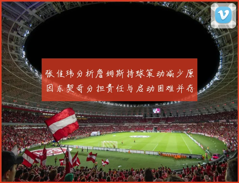 张佳玮分析詹姆斯持球策动减少原因东契奇分担责任与启动困难并存