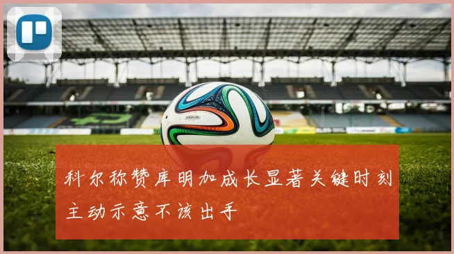 科尔称赞库明加成长显著关键时刻主动示意不该出手