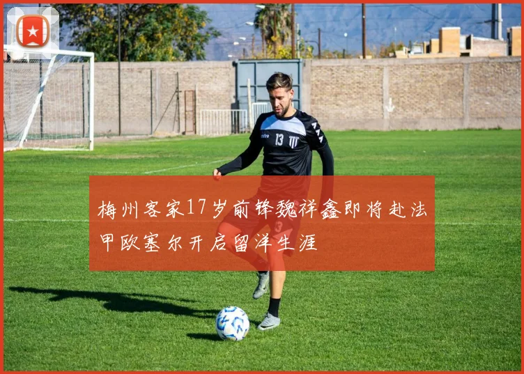 梅州客家17岁前锋魏祥鑫即将赴法甲欧塞尔开启留洋生涯