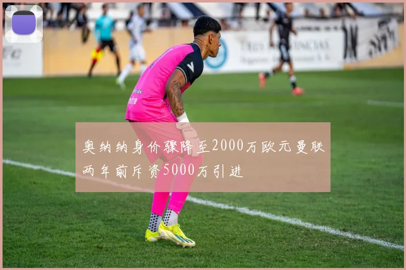 奥纳纳身价骤降至2000万欧元曼联两年前斥资5000万引进