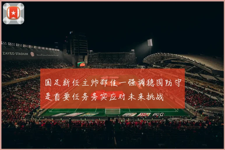 国足新任主帅邵佳一强调稳固防守是首要任务务实应对未来挑战