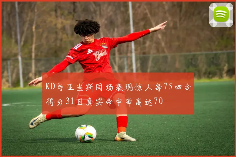 KD与亚当斯同场表现惊人每75回合得分31且真实命中率高达70
