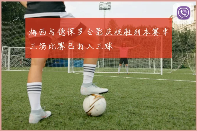 梅西与德保罗合影庆祝胜利本赛季三场比赛已打入三球