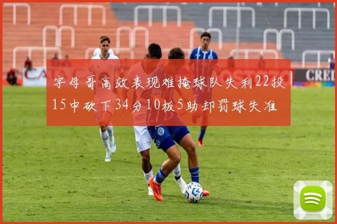 字母哥高效表现难掩球队失利22投15中砍下34分10板5助却罚球失准