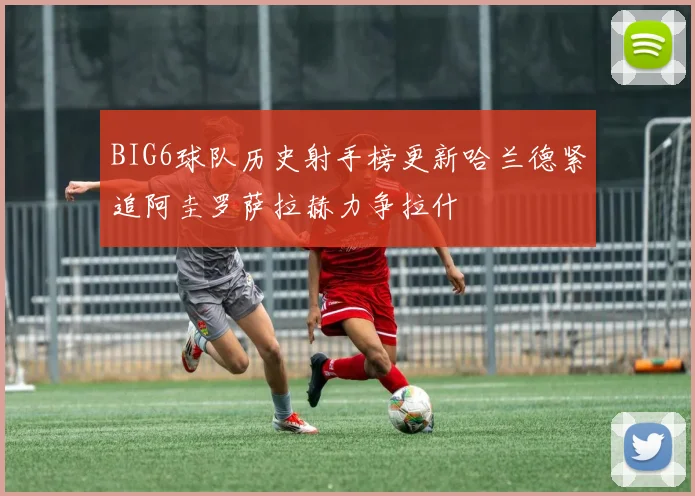 BIG6球队历史射手榜更新哈兰德紧追阿圭罗萨拉赫力争拉什