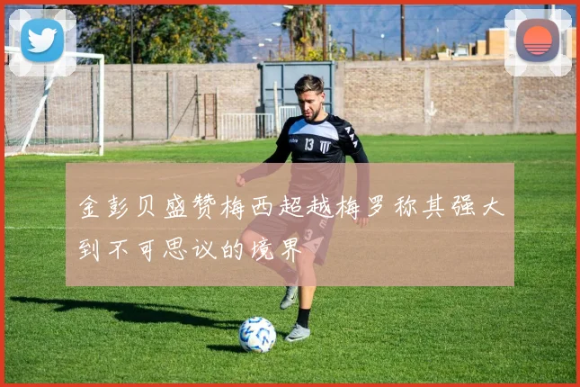金彭贝盛赞梅西超越梅罗称其强大到不可思议的境界