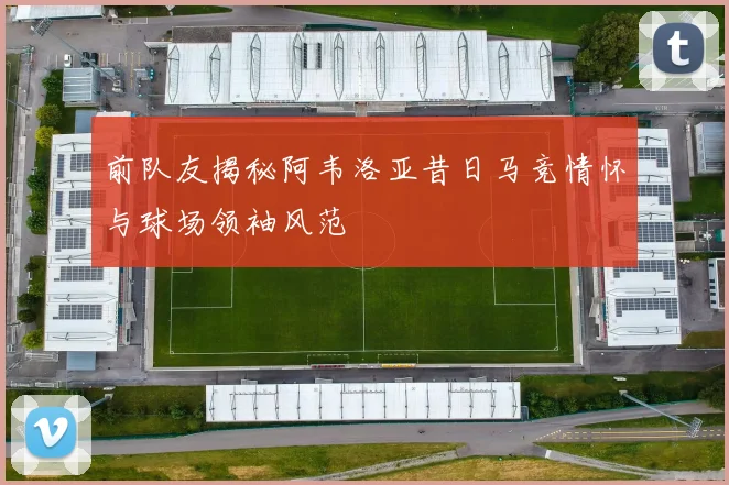 前队友揭秘阿韦洛亚昔日马竞情怀与球场领袖风范