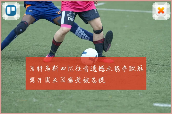 马特乌斯回忆往昔遗憾未能夺欧冠离开国米因感受被忽视