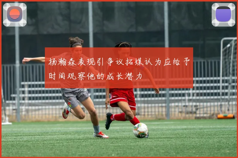 杨瀚森表现引争议拓媒认为应给予时间观察他的成长潜力