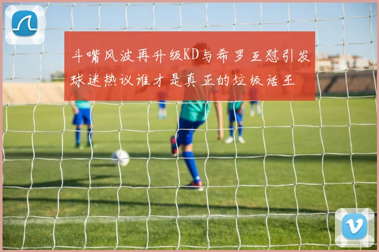 斗嘴风波再升级KD与希罗互怼引发球迷热议谁才是真正的垃圾话王