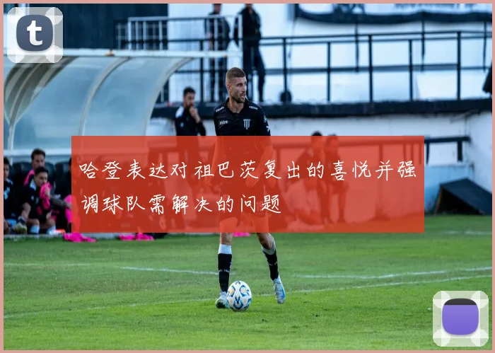 哈登表达对祖巴茨复出的喜悦并强调球队需解决的问题