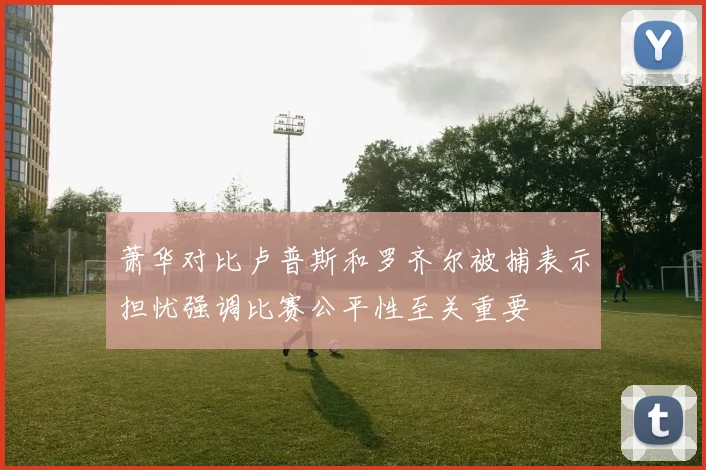 萧华对比卢普斯和罗齐尔被捕表示担忧强调比赛公平性至关重要