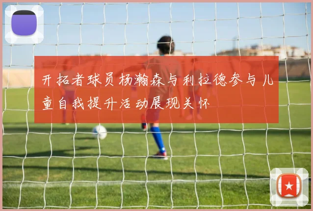 开拓者球员杨瀚森与利拉德参与儿童自我提升活动展现关怀
