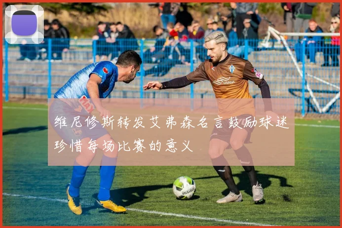 维尼修斯转发艾弗森名言鼓励球迷珍惜每场比赛的意义