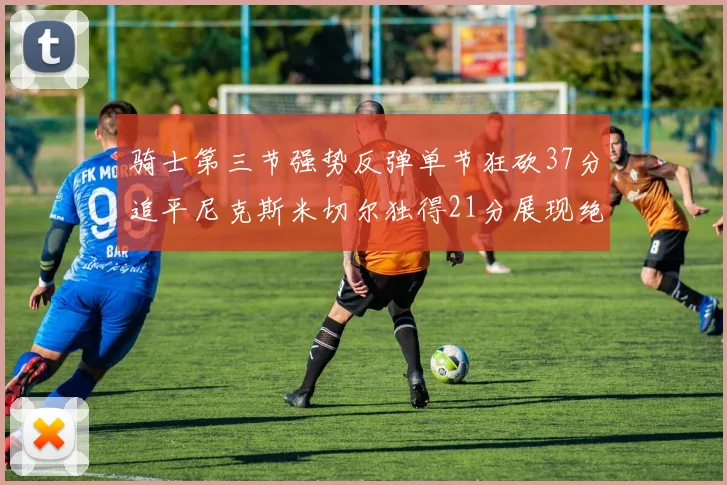 骑士第三节强势反弹单节狂砍37分追平尼克斯米切尔独得21分展现绝佳状态