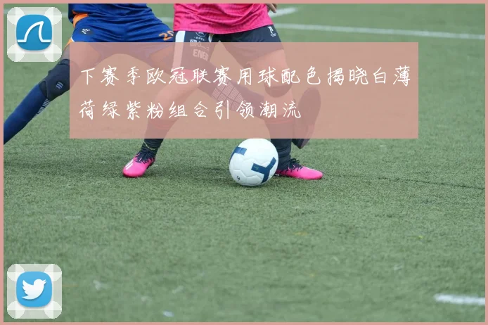 下赛季欧冠联赛用球配色揭晓白薄荷绿紫粉组合引领潮流
