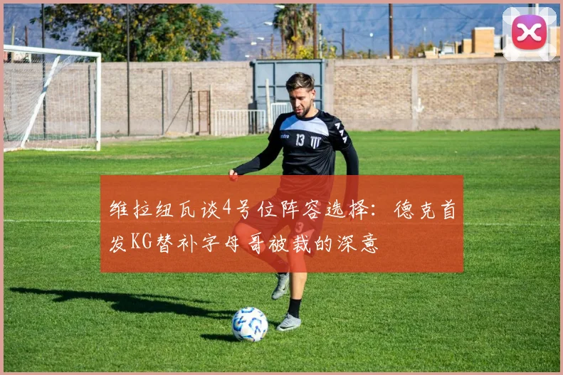 维拉纽瓦谈4号位阵容选择：德克首发KG替补字母哥被裁的深意