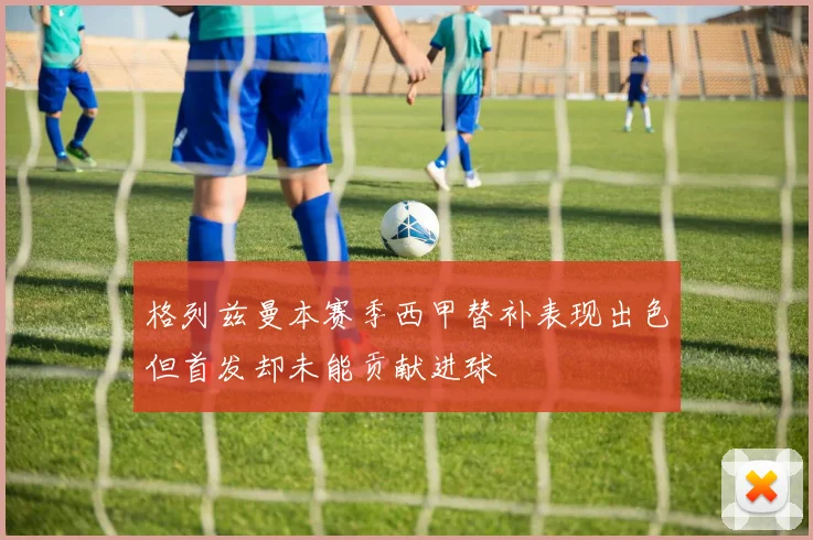 格列兹曼本赛季西甲替补表现出色但首发却未能贡献进球