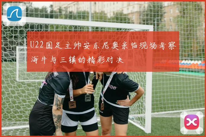 U22国足主帅安东尼奥亲临现场考察海牛与三镇的精彩对决