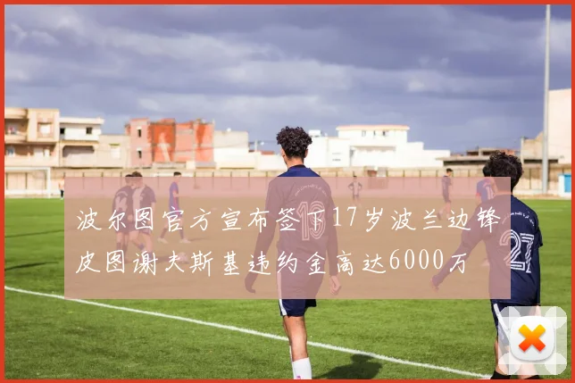 波尔图官方宣布签下17岁波兰边锋皮图谢夫斯基违约金高达6000万