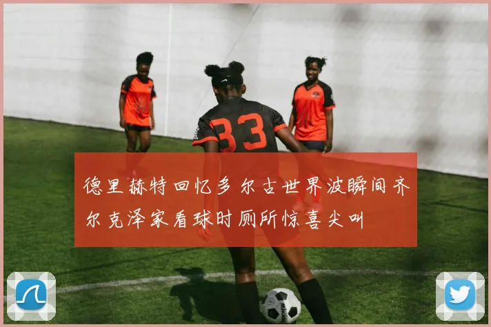 德里赫特回忆多尔古世界波瞬间齐尔克泽家看球时厕所惊喜尖叫