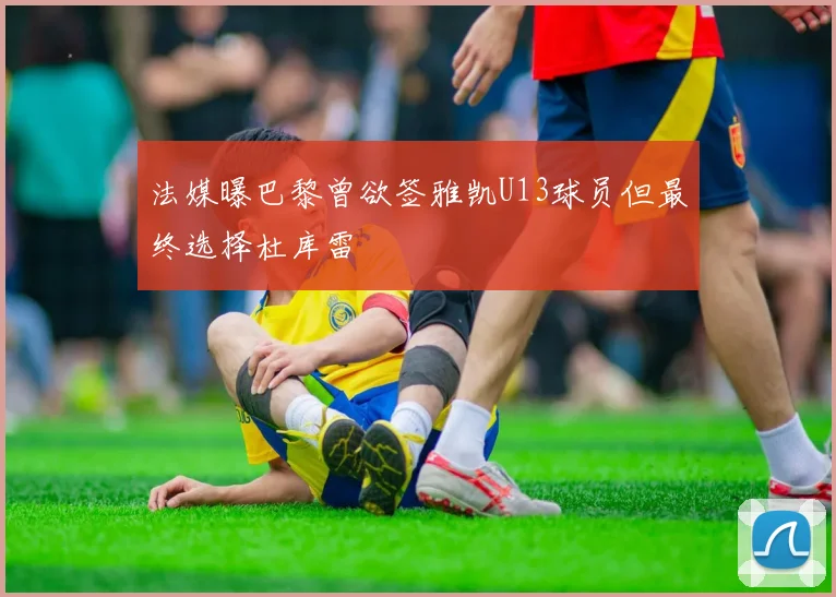 法媒曝巴黎曾欲签雅凯U13球员但最终选择杜库雷