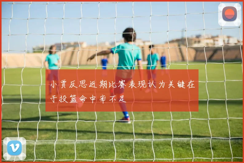 小贾反思近期比赛表现认为关键在于投篮命中率不足